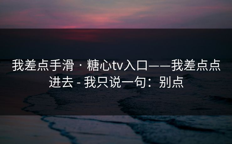 我差点手滑 · 糖心tv入口——我差点点进去 - 我只说一句：别点