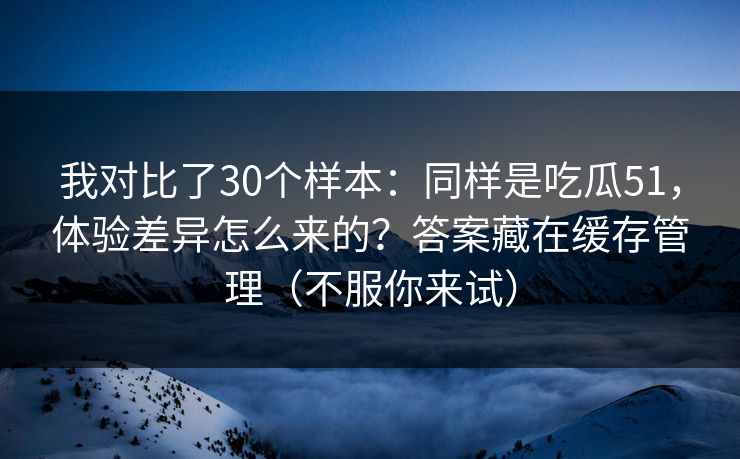 我对比了30个样本:同样是吃瓜51,体验差异怎么来的?答案藏在缓存管理(不服你来试) 我对比了30个样本:同样是吃瓜51,体验差异怎么来的?答案藏在缓存管理(不服你来试)
