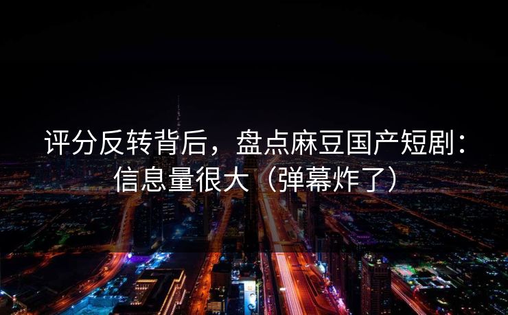 评分反转背后，盘点麻豆国产短剧：信息量很大（弹幕炸了）