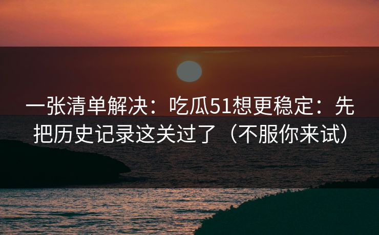一张清单解决:吃瓜51想更稳定:先把历史记录这关过了(不服你来试) 一张清单解决:吃瓜51想更稳定:先把历史记录这关过了(不服你来试)
