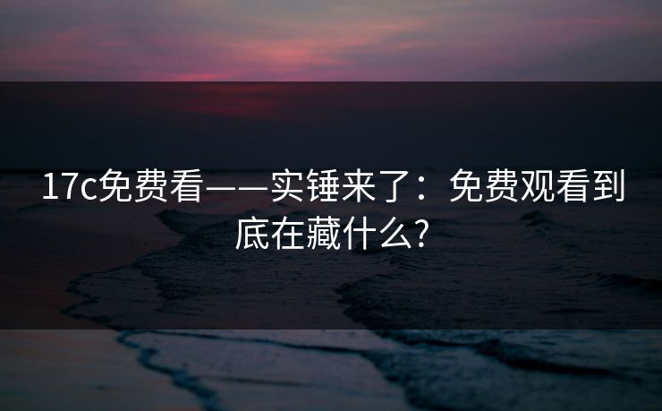 17c免费看——实锤来了：免费观看到底在藏什么?