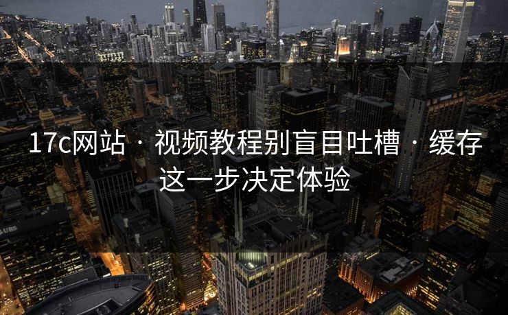 17c网站 · 视频教程别盲目吐槽 · 缓存这一步决定体验
