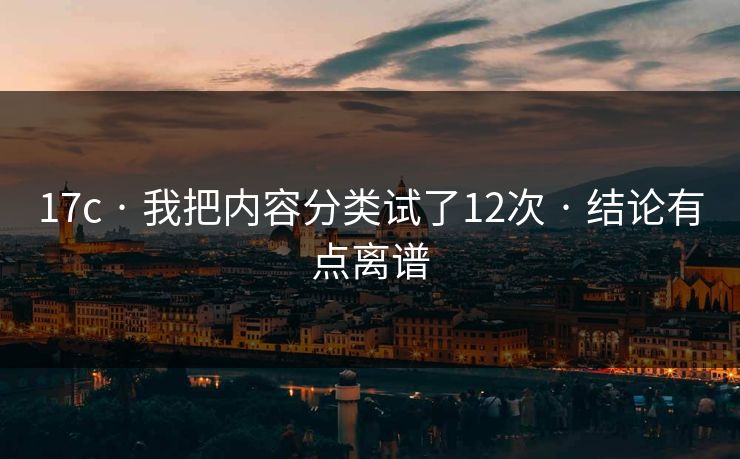 17c · 我把内容分类试了12次 · 结论有点离谱