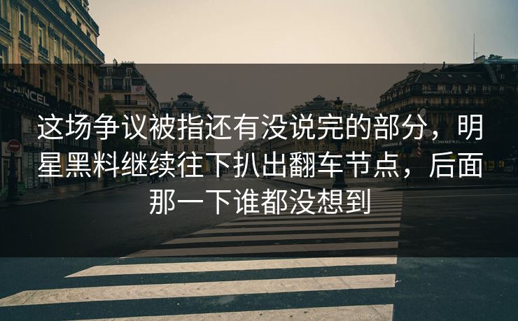 这场争议被指还有没说完的部分，明星黑料继续往下扒出翻车节点，后面那一下谁都没想到