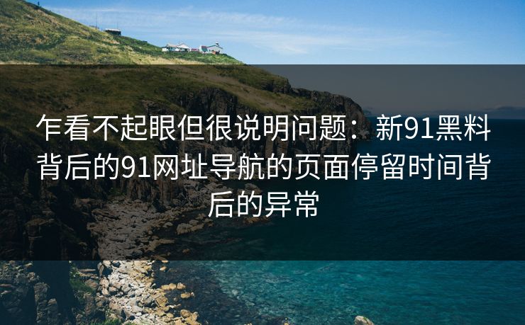 乍看不起眼但很说明问题：新91黑料背后的91网址导航的页面停留时间背后的异常