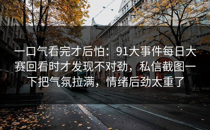 一口气看完才后怕：91大事件每日大赛回看时才发现不对劲，私信截图一下把气氛拉满，情绪后劲太重了